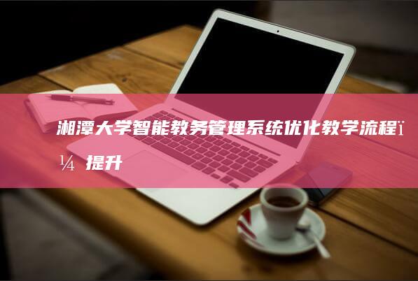 湘潭大学智能教务管理系统：优化教学流程，提升管理效率