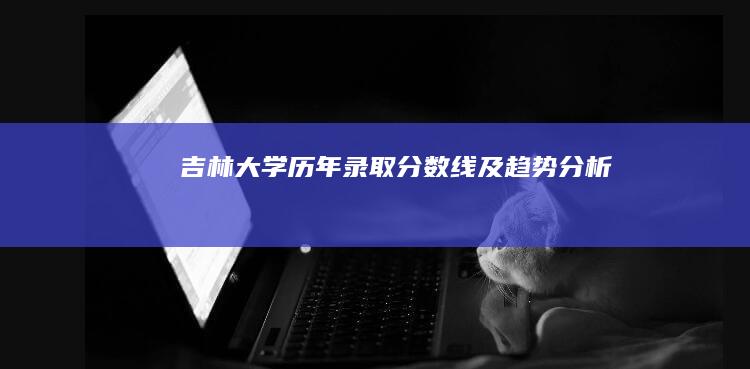 吉林大学历年录取分数线及趋势分析